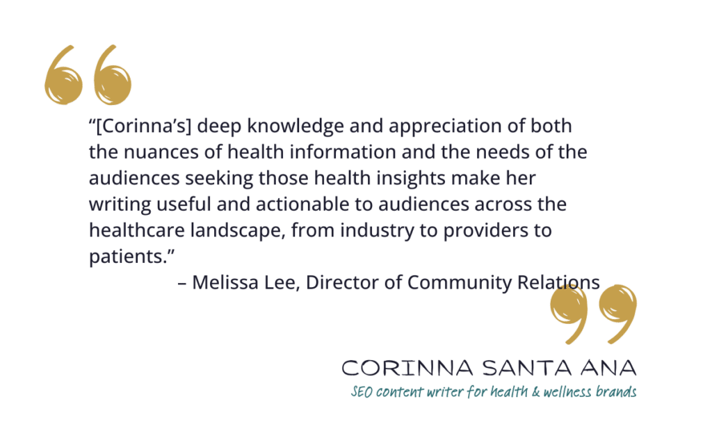 “[Corinna’s] deep knowledge and appreciation of both the nuances of health information and the needs of the audiences seeking those health insights make her writing useful and actionable to audiences across the healthcare landscape, from industry to providers to patients.” – Melissa Lee, Director of Community Relations