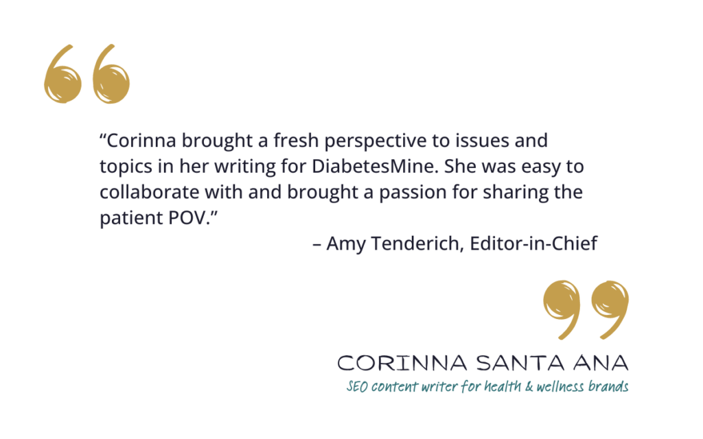 “Corinna brought a fresh perspective to issues and topics in her writing for DiabetesMine. She was easy to collaborate with and brought a passion for sharing the patient POV.” – Amy Tenderich, Editor-in-Chief