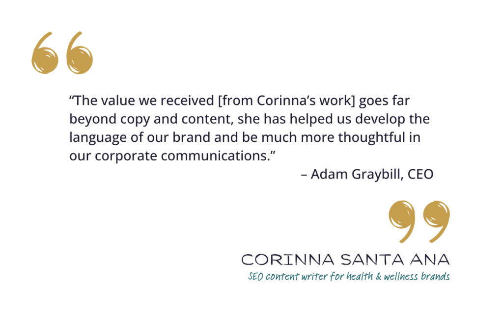 “The value we received [from Corinna’s work] goes far beyond copy and content, she has helped us develop the language of our brand and be much more thoughtful in our corporate communications.” – Adam Graybill, CEO