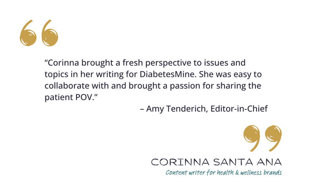 “Corinna brought a fresh perspective to issues and topics in her writing for DiabetesMine. She was easy to collaborate with and brought a passion for sharing the patient POV.” – Amy Tenderich, Editor-in-Chief