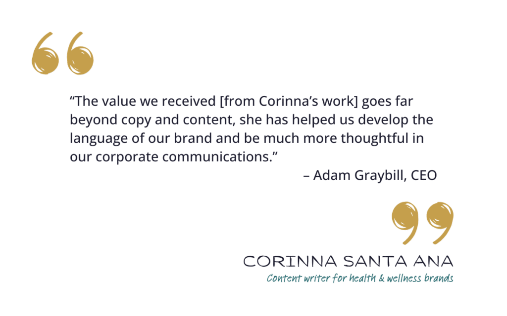 “The value we received [from Corinna’s work] goes far beyond copy and content, she has helped us develop the language of our brand and be much more thoughtful in our corporate communications.” – Adam Graybill, CEO